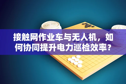 接触网作业车与无人机，如何协同提升电力巡检效率？