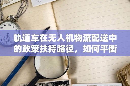 轨道车在无人机物流配送中的政策扶持路径，如何平衡安全与效率？