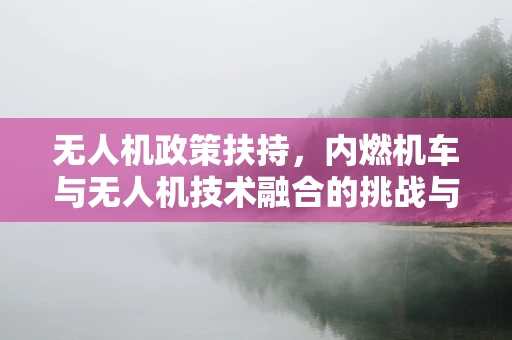 无人机政策扶持，内燃机车与无人机技术融合的挑战与机遇？