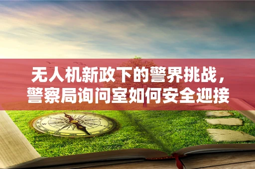 无人机新政下的警界挑战，警察局询问室如何安全迎接‘空中的眼’？
