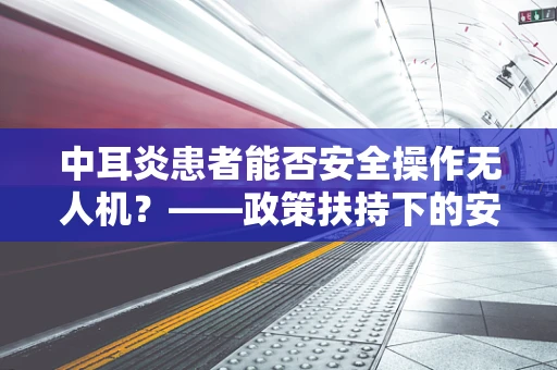 中耳炎患者能否安全操作无人机？——政策扶持下的安全考量