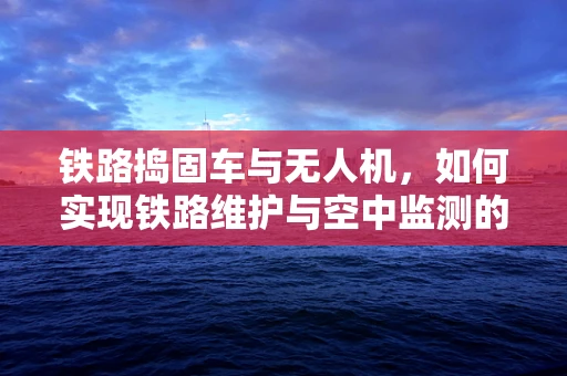 铁路捣固车与无人机，如何实现铁路维护与空中监测的完美融合？