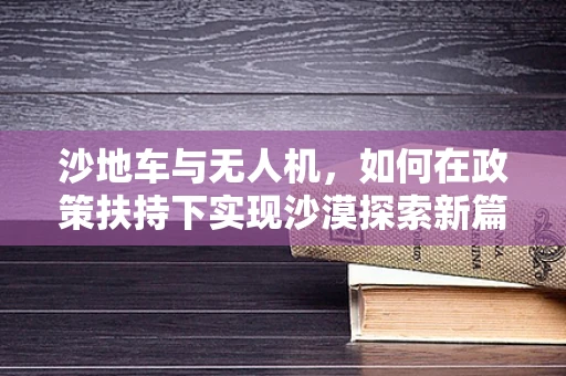 沙地车与无人机，如何在政策扶持下实现沙漠探索新篇章？