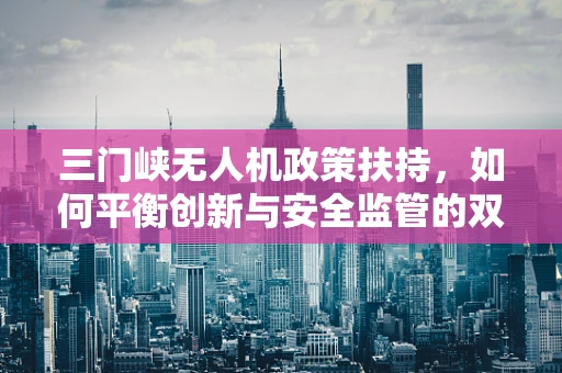 三门峡无人机政策扶持，如何平衡创新与安全监管的双重挑战？