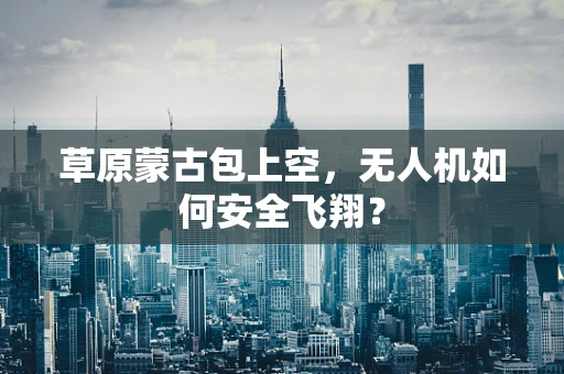 草原蒙古包上空，无人机如何安全飞翔？
