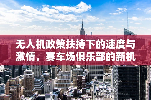 无人机政策扶持下的速度与激情，赛车场俱乐部的新机遇？