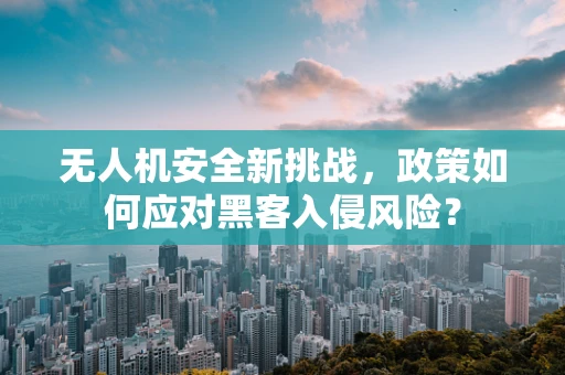 无人机安全新挑战，政策如何应对黑客入侵风险？