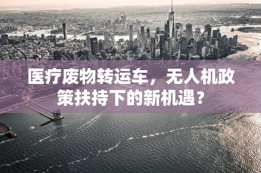 医疗废物转运车，无人机政策扶持下的新机遇？