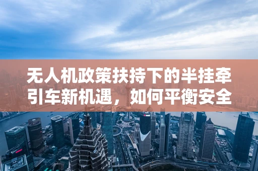 无人机政策扶持下的半挂牵引车新机遇，如何平衡安全与效率？