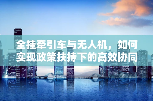 全挂牵引车与无人机，如何实现政策扶持下的高效协同？