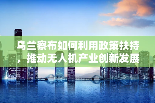 乌兰察布如何利用政策扶持，推动无人机产业创新发展？