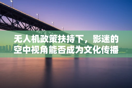 无人机政策扶持下，影迷的空中视角能否成为文化传播新宠？