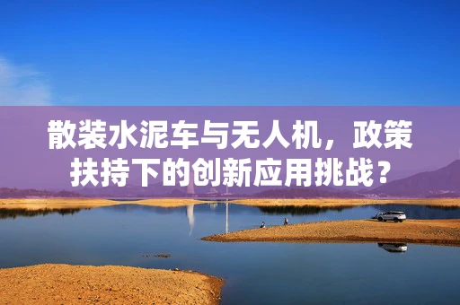 散装水泥车与无人机，政策扶持下的创新应用挑战？