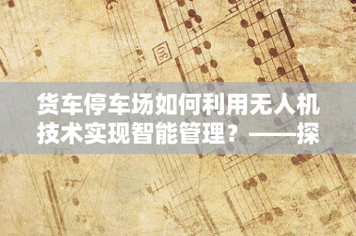 货车停车场如何利用无人机技术实现智能管理？——探索无人机在物流园区的新角色