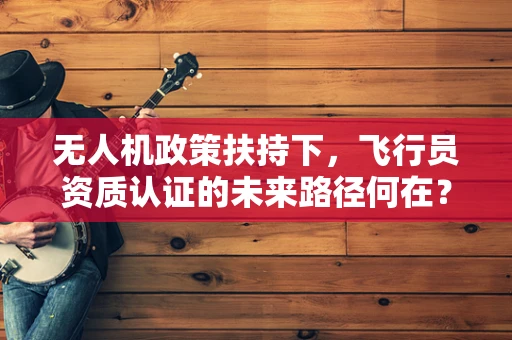 无人机政策扶持下，飞行员资质认证的未来路径何在？