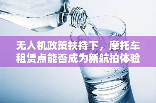 无人机政策扶持下，摩托车租赁点能否成为新航拍体验的空中加油站？