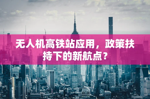 无人机高铁站应用，政策扶持下的新航点？
