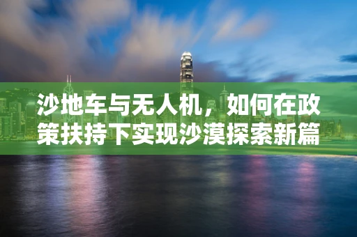 沙地车与无人机，如何在政策扶持下实现沙漠探索新篇章？