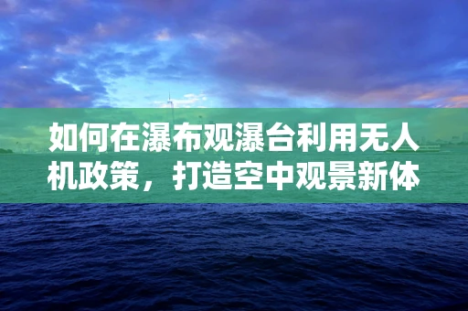 如何在瀑布观瀑台利用无人机政策，打造空中观景新体验？
