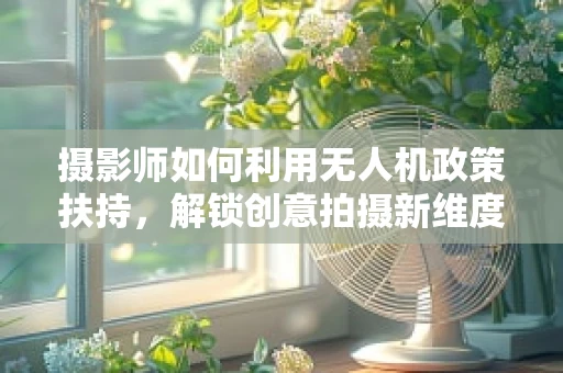 摄影师如何利用无人机政策扶持，解锁创意拍摄新维度？