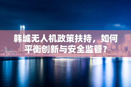 韩城无人机政策扶持，如何平衡创新与安全监管？
