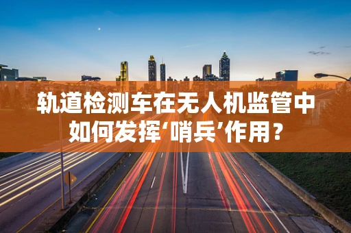 轨道检测车在无人机监管中如何发挥‘哨兵’作用？