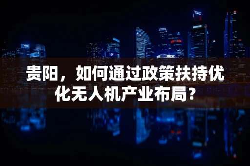 贵阳，如何通过政策扶持优化无人机产业布局？