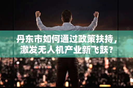 丹东市如何通过政策扶持，激发无人机产业新飞跃？