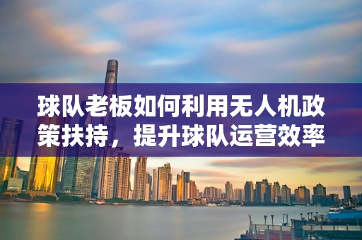 球队老板如何利用无人机政策扶持，提升球队运营效率？