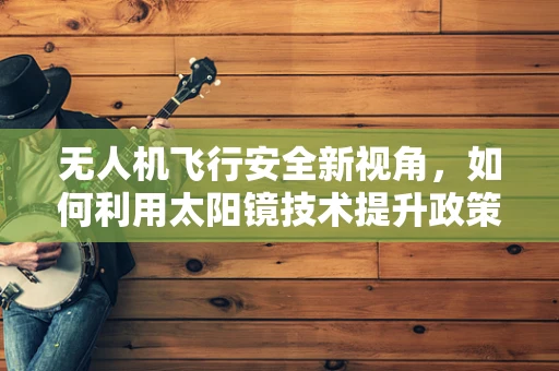 无人机飞行安全新视角，如何利用太阳镜技术提升政策扶持下的空中视觉体验？