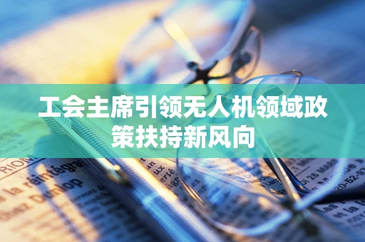 工会主席引领无人机领域政策扶持新风向