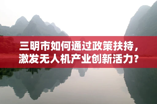 三明市如何通过政策扶持，激发无人机产业创新活力？