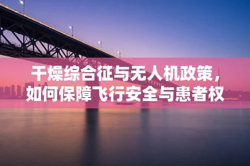 干燥综合征与无人机政策，如何保障飞行安全与患者权益的平衡？