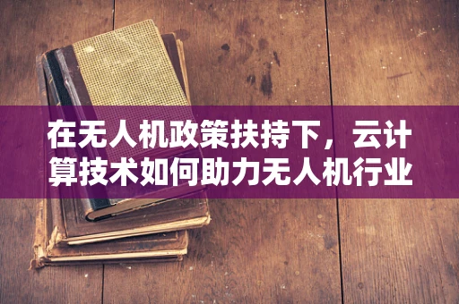在无人机政策扶持下，云计算技术如何助力无人机行业实现飞跃？
