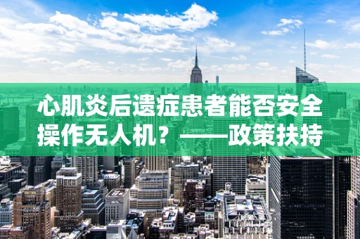 心肌炎后遗症患者能否安全操作无人机？——政策扶持下的安全考量