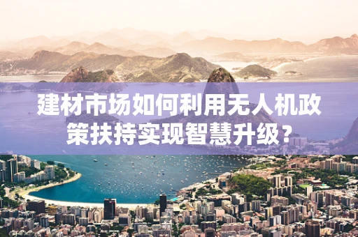 建材市场如何利用无人机政策扶持实现智慧升级？