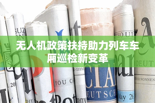 无人机政策扶持助力列车车厢巡检新变革