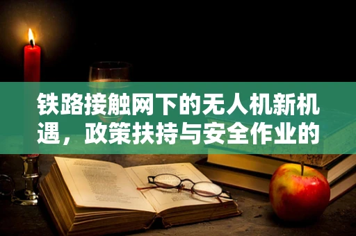 铁路接触网下的无人机新机遇，政策扶持与安全作业的平衡点何在？