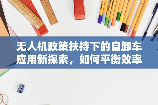 无人机政策扶持下的自卸车应用新探索，如何平衡效率与法规？
