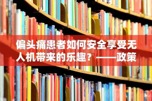 偏头痛患者如何安全享受无人机带来的乐趣？——政策扶持下的无人机使用新考量