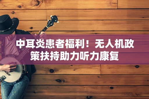 中耳炎患者福利！无人机政策扶持助力听力康复