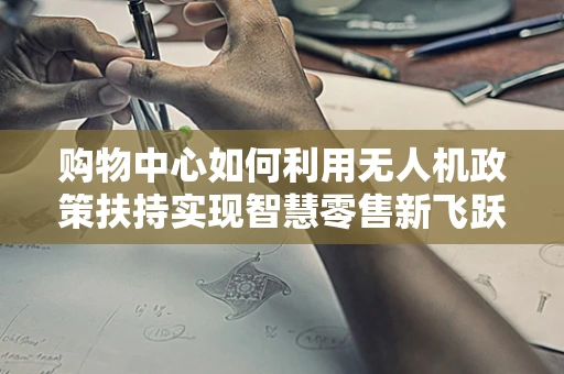 购物中心如何利用无人机政策扶持实现智慧零售新飞跃？
