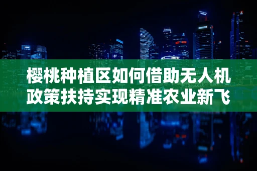 樱桃种植区如何借助无人机政策扶持实现精准农业新飞跃？