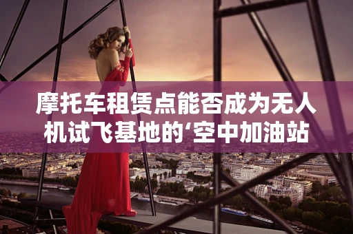 摩托车租赁点能否成为无人机试飞基地的‘空中加油站’？