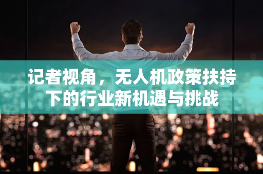 记者视角，无人机政策扶持下的行业新机遇与挑战
