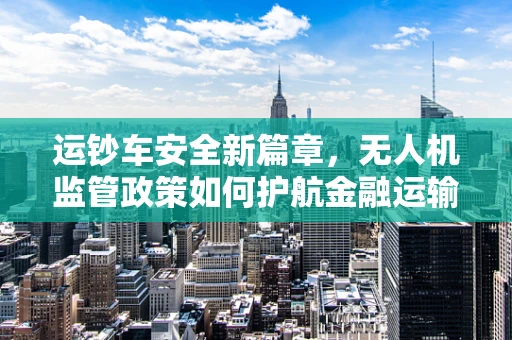 运钞车安全新篇章，无人机监管政策如何护航金融运输？