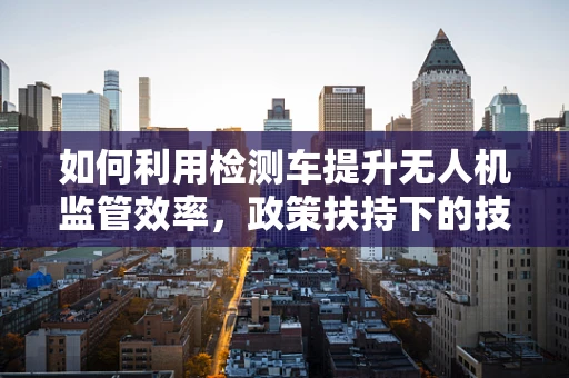 如何利用检测车提升无人机监管效率，政策扶持下的技术挑战与机遇？