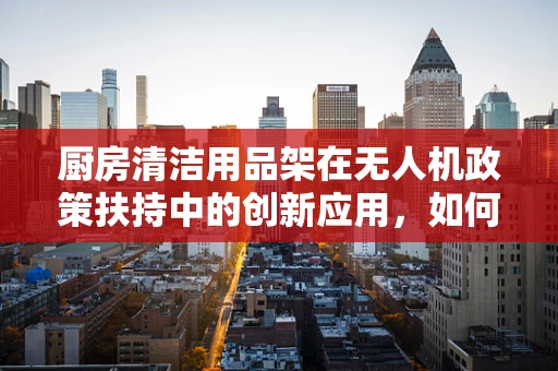 厨房清洁用品架在无人机政策扶持中的创新应用，如何提升无人机维护的便捷性与安全性？