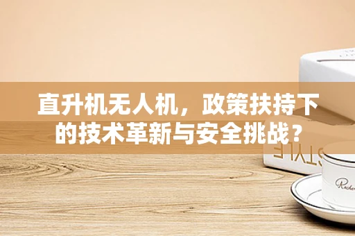 直升机无人机，政策扶持下的技术革新与安全挑战？