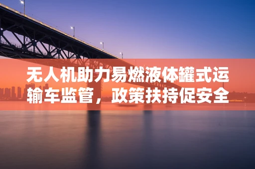 无人机助力易燃液体罐式运输车监管，政策扶持促安全高效发展
